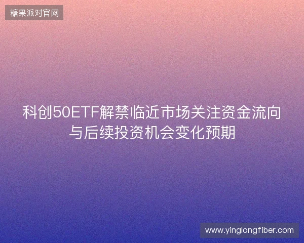 科创50ETF解禁临近市场关注资金流向与后续投资机会变化预期