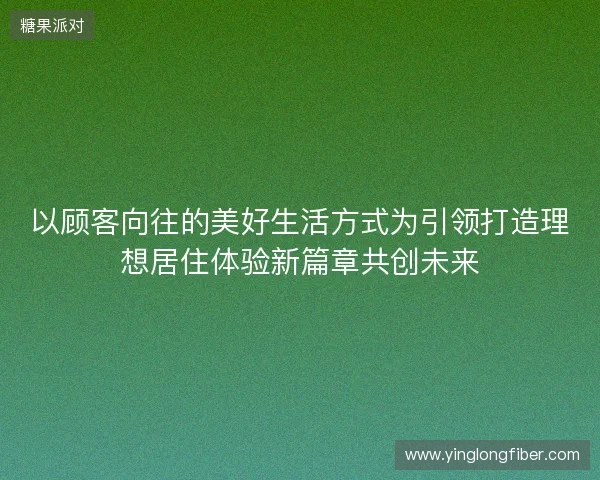 以顾客向往的美好生活方式为引领打造理想居住体验新篇章共创未来